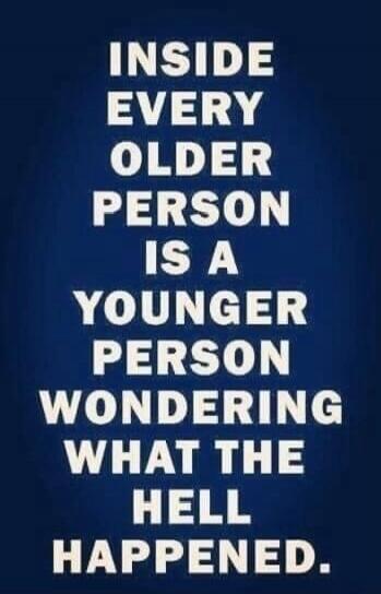 INSIDE EVERY OLDER PERSON IS A YOUNGER PERSON WONDERING WHAT THE HELL HAPPENED.