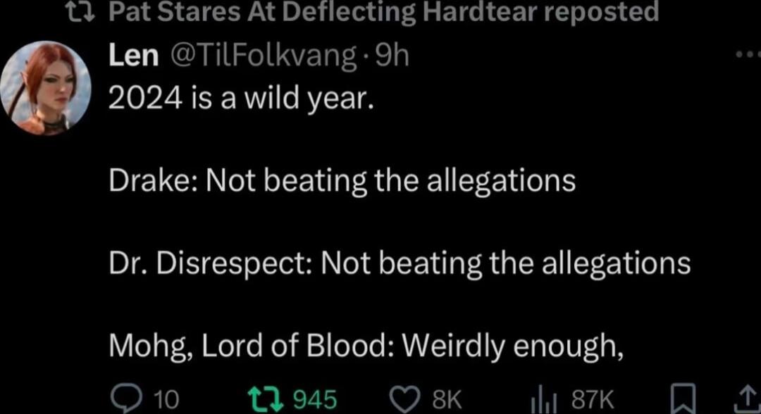 T Pat Stares At Deflecting Hardtear reposted Len TilFolkvang 9h 2024 is a wild year Drake Not beating the allegations Dr Disrespect Not beating the allegations Mohg Lord of Blood Weirdly enough OREVIER LV B v L S TR S N