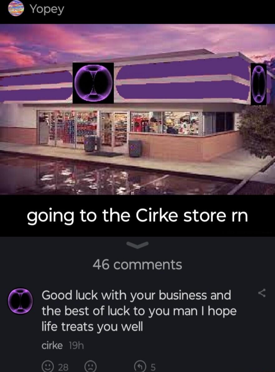 going to the Cirke store rn 46 comments Good luck with your business and S the best of luck to you man hope life treats you well cirke 19h