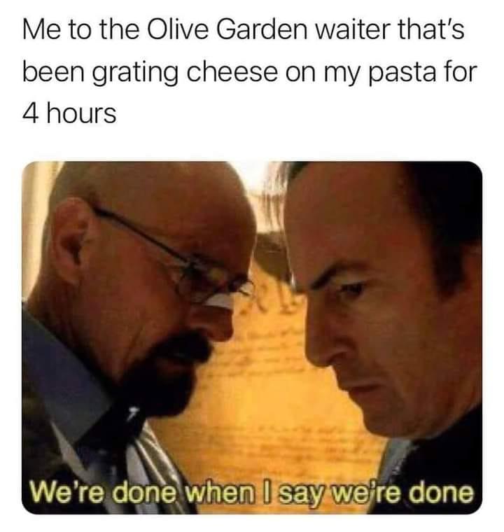 Me to the Olive Garden waiter thats been grating cheese on my pasta for 4 hours N h Py d VRGN ol Y alEIn SED WEHGEK I