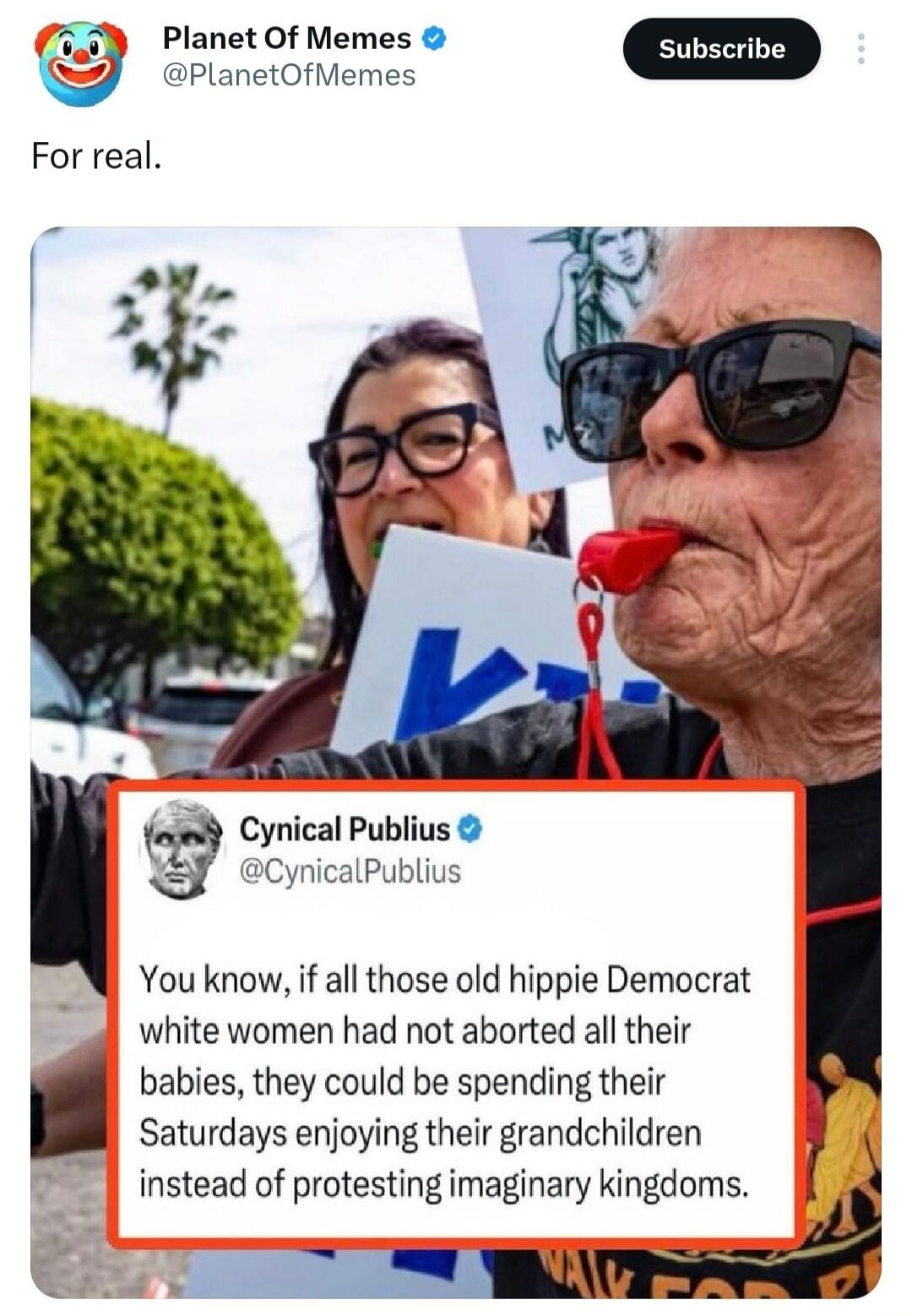 Planet Of Memes @PlanetOfMemes Subscribe. For real. Cynical Publius @CynicalPublius. You know, if all those old hippie Democrat white women had not aborted all their babies, they could be spending their Saturdays enjoying their grandchildren instead of protesting imaginary kingdoms.