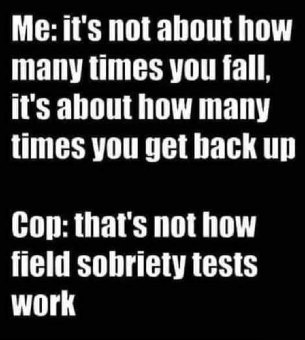 Me: it's not about how many times you fall, it's about how many times you get back up
Cop: that's not how field sobriety tests work