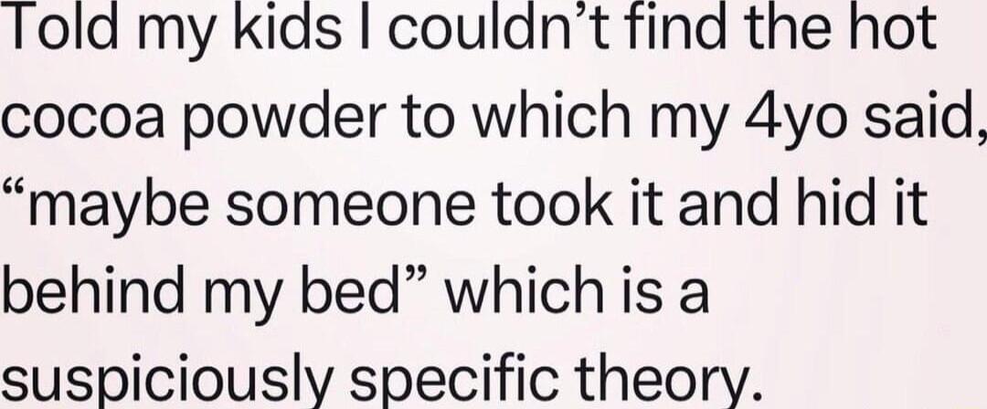 Told my kids coulant find the hot cocoa powder to which my 4yo said maybe someone took it and hid it behind my bed which is a suspiciously specific theory