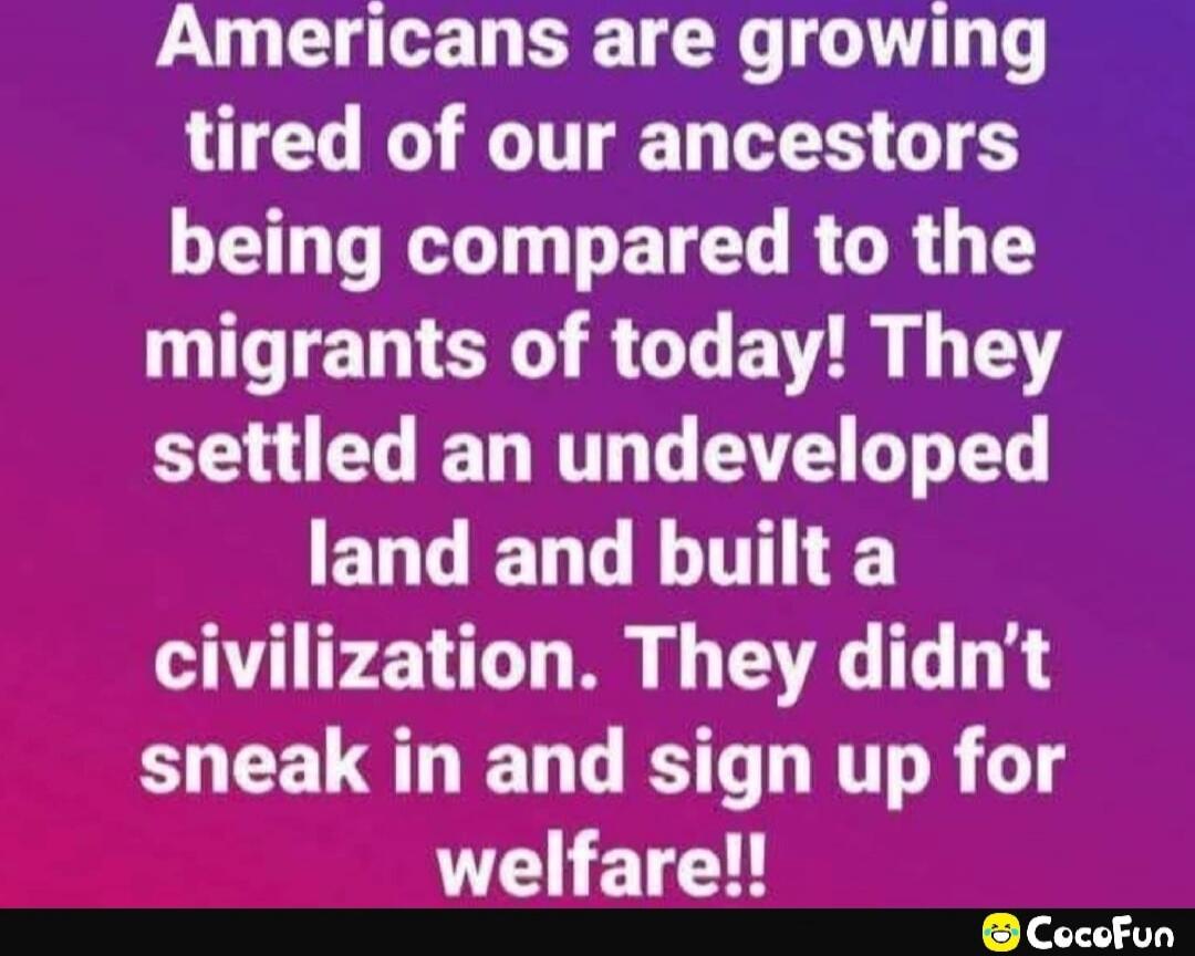 Americans are growing tired of our ancestors being compared to the migrants of today! They settled an undeveloped land and built a civilization. They didn’t sneak in and sign up for welfare!!