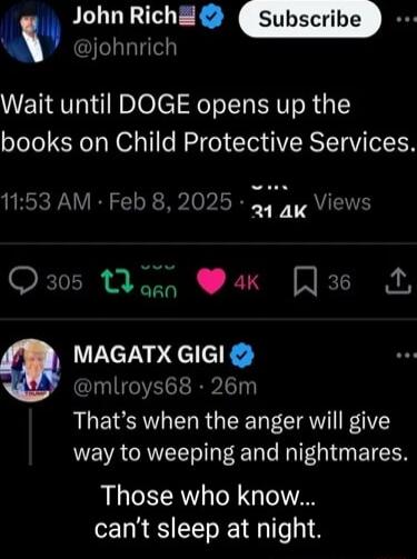 John Rich johnrich Wait until DOGE opens up the books on Child Protective Services 1153 AM Feb 8 202 TS f 2 214K Q305 Wonn ak L MAGATX GIGI mlroys68 26m Thats when the anger will give way to weeping and nightmares Those who know cant sleep at night
