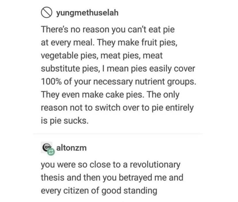 yungmethuselah Theres no reason you cant eat pie at every meal They make fruit pies vegetable pies meat pies meat substitute pies mean pies easily cover 100 of your necessary nutrient groups They even make cake pies The only reason not to switch over to pie entirely is pie sucks altonzm you were so close to a revolutionary thesis and then you betrayed me and every citizen of good standing Source y
