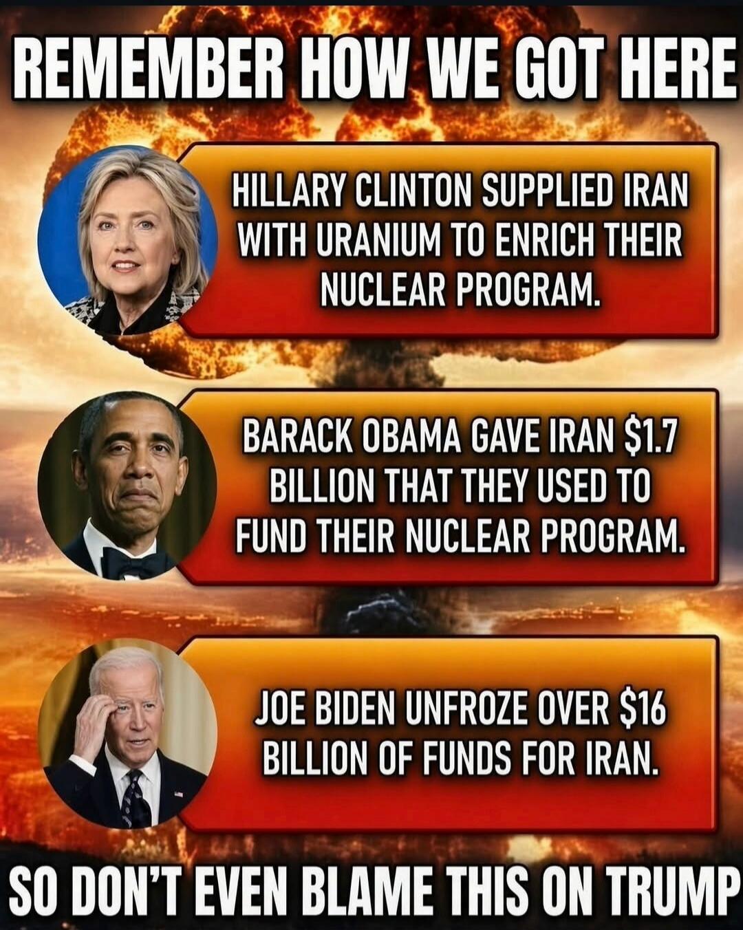 REMEMBER HOW WE GOT HERE. HILLARY CLINTON SUPPLIED IRAN WITH URANIUM TO ENRICH THEIR NUCLEAR PROGRAM. BARACK OBAMA GAVE IRAN $1.7 BILLION THAT THEY USED TO FUND THEIR NUCLEAR PROGRAM. JOE BIDEN UNFROZE OVER $16 BILLION OF FUNDS FOR IRAN. SO DON'T EVEN BLAME THIS ON TRUMP.