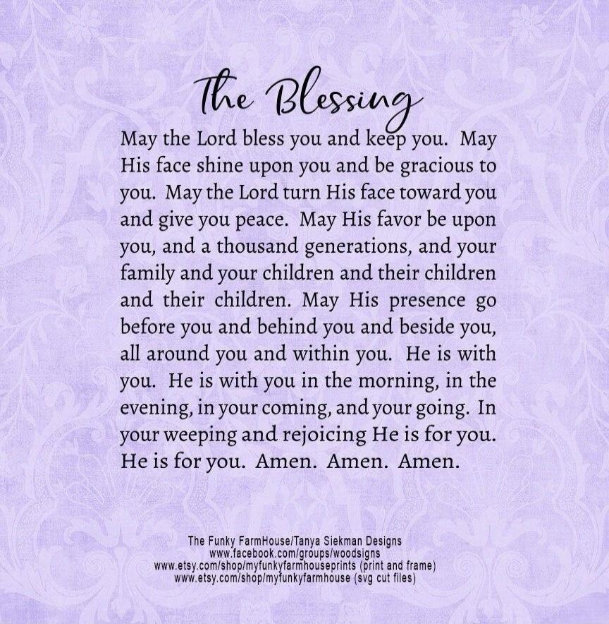 The Blessing May the Lord bless you and keep you. May His face shine upon you and be gracious to you. May the Lord turn His face toward you and give you peace. May His favor be upon you, and a thousand generations, and your family and your children and their children and their children. May His presence go before you and behind you and beside you, 