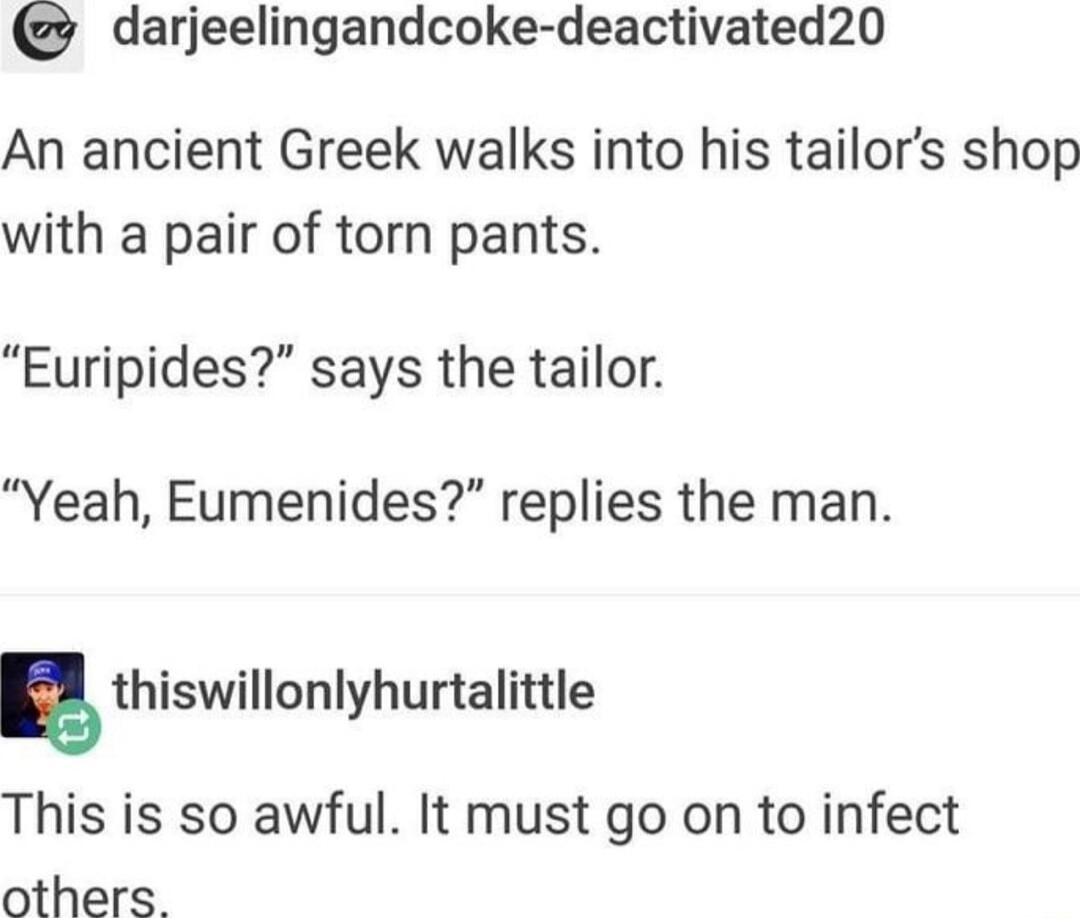 darjeelingandcoke deactivated20 An ancient Greek walks into his tailors shop with a pair of torn pants Euripides says the tailor Yeah Eumenides replies the man g thiswillonlyhurtalittle This is so awful It must go on to infect others