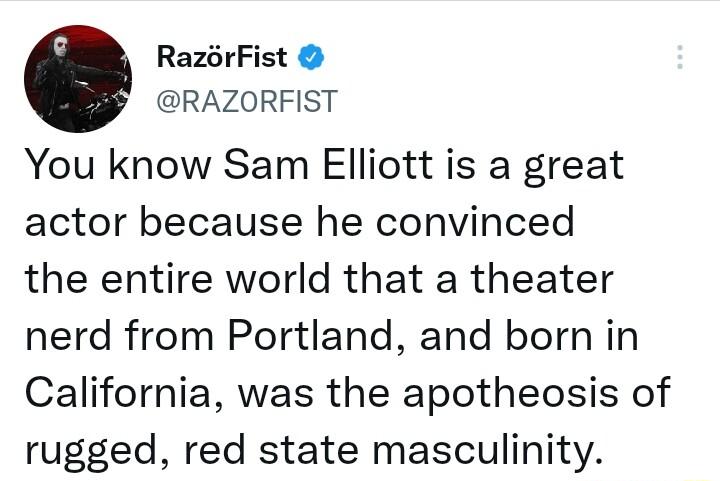 RazrFist RAZORFIST You know Sam Elliott is a great actor because he convinced the entire world that a theater nerd from Portland and born in California was the apotheosis of rugged red state masculinity
