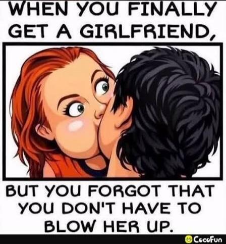 WHEN YOU FINALLY GET A GIRLFRIEND, BUT YOU FORGOT THAT YOU DON'T HAVE TO BLOW HER UP.