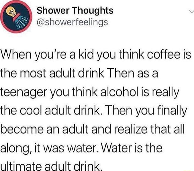 Shower Thoughts showerfeelings When youre a kid you think coffee is the most adult drink Then as a teenager you think alcohol is really the cool adult drink Then you finally become an adult and realize that all along it was water Water is the ultimate adult drink