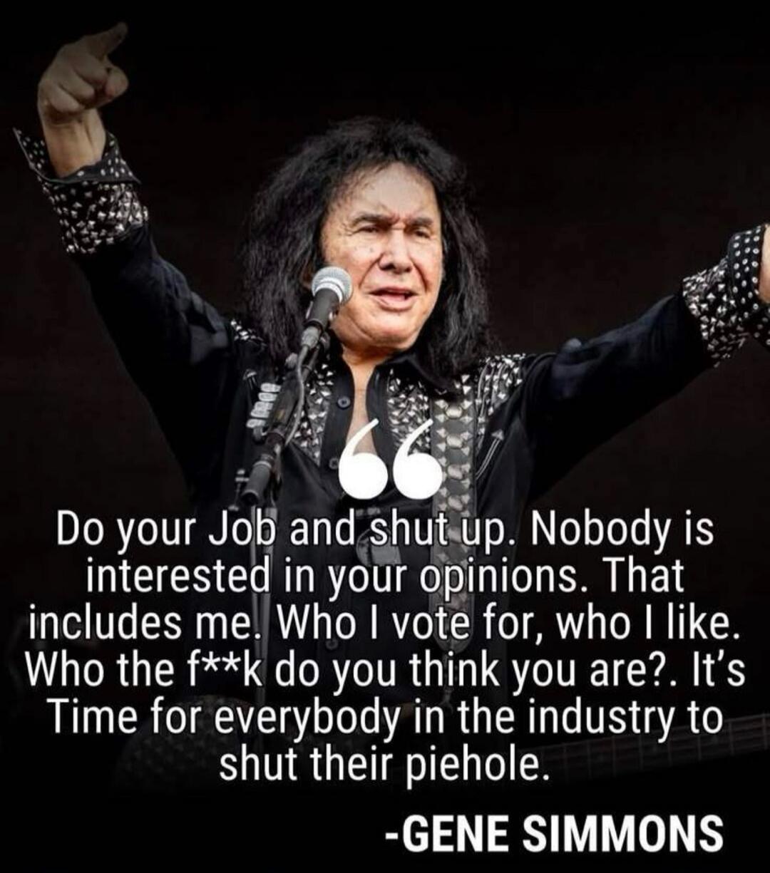 Do your Job and shut up. Nobody is interested in your opinions. That includes me. Who I vote for, who I like. Who the f**k do you think you are?. It's Time for everybody in the industry to shut their piehole. -GENE SIMMONS