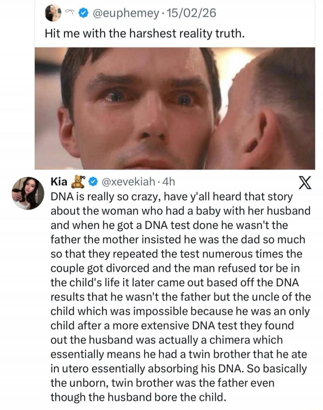 @euphemey 15/02/26 Hit me with the harshest reality truth. Kia @xevekiah 4h DNA is really so crazy, have y'all heard that story about the woman who had a baby with her husband and when he got a DNA test done he wasn't the father the mother insisted he was the dad so much so that they repeated the test numerous times the couple got divorced and the 