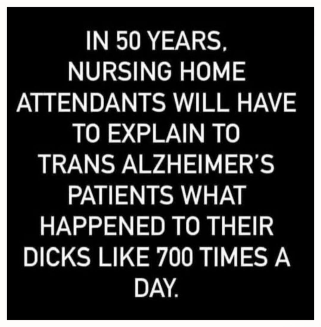 IN 50 YEARS, NURSING HOME ATTENDANTS WILL HAVE TO EXPLAIN TO TRANS ALZHEIMER'S PATIENTS WHAT HAPPENED TO THEIR DICKS LIKE 700 TIMES A DAY.