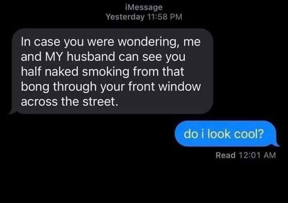 iMessage Yesterday 1158 PM In case you were wondering me and MY husband can see you half naked smoking from that bong through your front window across the street Read 1201 AM