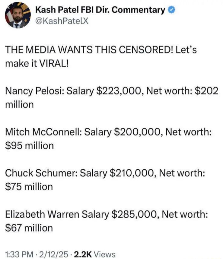Kash Patel FBI Dir Commentary KashPatelX THE MEDIA WANTS THIS CENSORED Lets make it VIRAL Nancy Pelosi Salary 223000 Net worth 202 million Mitch McConnell Salary 200000 Net worth 95 million Chuck Schumer Salary 210000 Net worth 75 million Elizabeth Warren Salary 285000 Net worth 67 million 133 PM 21225 22K Views