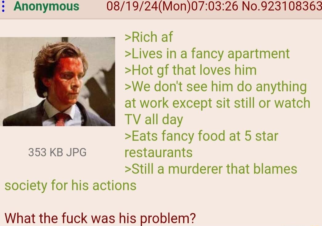 Anonymous 081924Mon070326 N0923108363 Rich af Lives in a fancy apartment Hot gf that loves him We dont see him do anything at work except sit still or watch p TV all day Eats fancy food at 5 star 353 KB JPG restaurants Still a murderer that blames society for his actions What the fuck was his problem