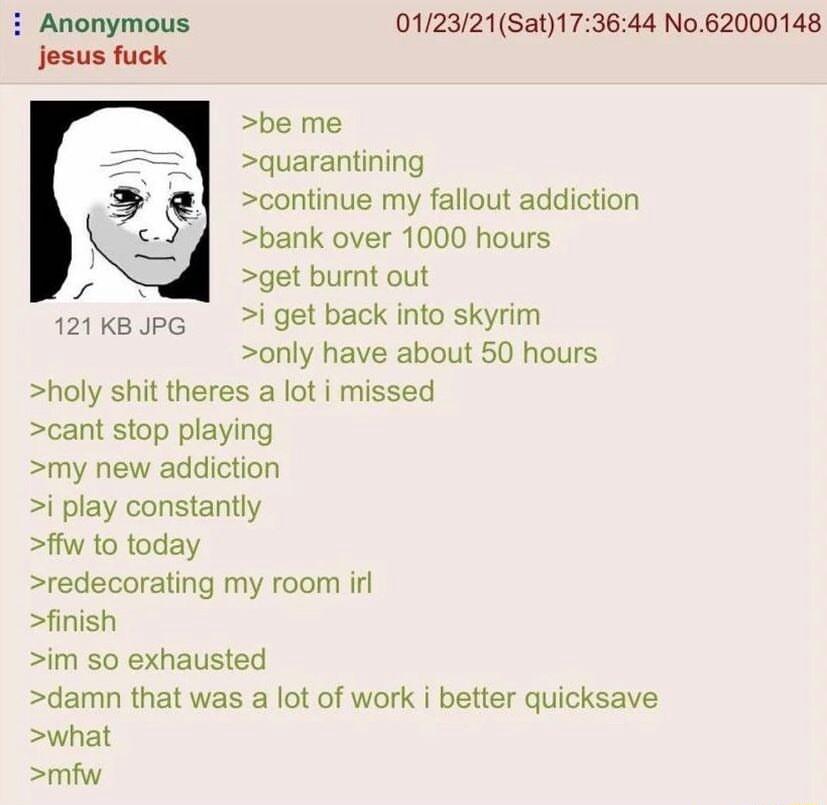 i Anonymous 012321Sat173644 No62000148 jesus fuck be me quarantining continue my fallout addiction bank over 1000 hours s get bumnt out 121kBJpG i get back into skyrim only have about 50 hours holy shit theres a lot i missed cant stop playing my new addiction i play constantly ffw to today redecorating my room irl finish im so exhausted damn that was a lot of work i better quicksave what mfw