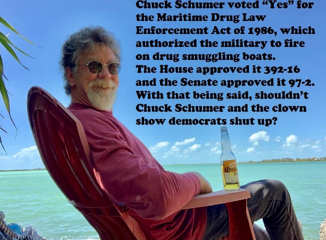 Chuck Schumer voted “Yes” for the Maritime Drug Law Enforcement Act of 1986, which authorized the military to fire on drug smuggling boats. The House approved it 392-16 and the Senate approved it 97-2. With that being said, shouldn’t Chuck Schumer and the clown show democrats shut up?