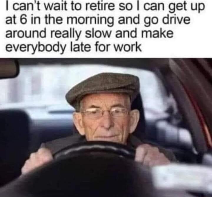cant wait to retire so can get up at 6 in the morning and go drive around really slow and make everybody late for work