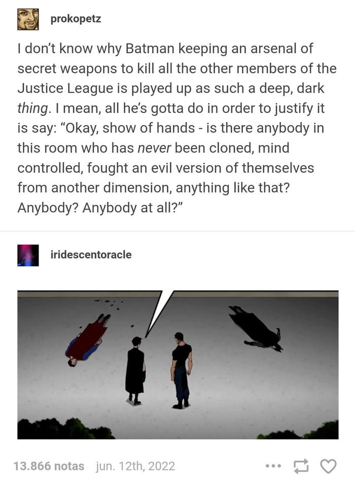prokopetz I dont know why Batman keeping an arsenal of secret weapons to kill all the other members of the Justice League is played up as such a deep dark thing mean all hes gotta do in order to justify it is say Okay show of hands is there anybody in this room who has never been cloned mind controlled fought an evil version of themselves from another dimension anything like that Anybody Anybody a