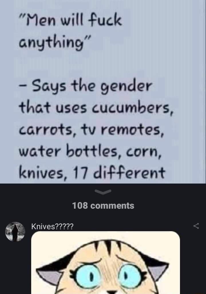 Men will fuck anything Says the gender that uses cucumbers carrots tv remotes water bottles corn knives 17 different 108 comments Knives2772