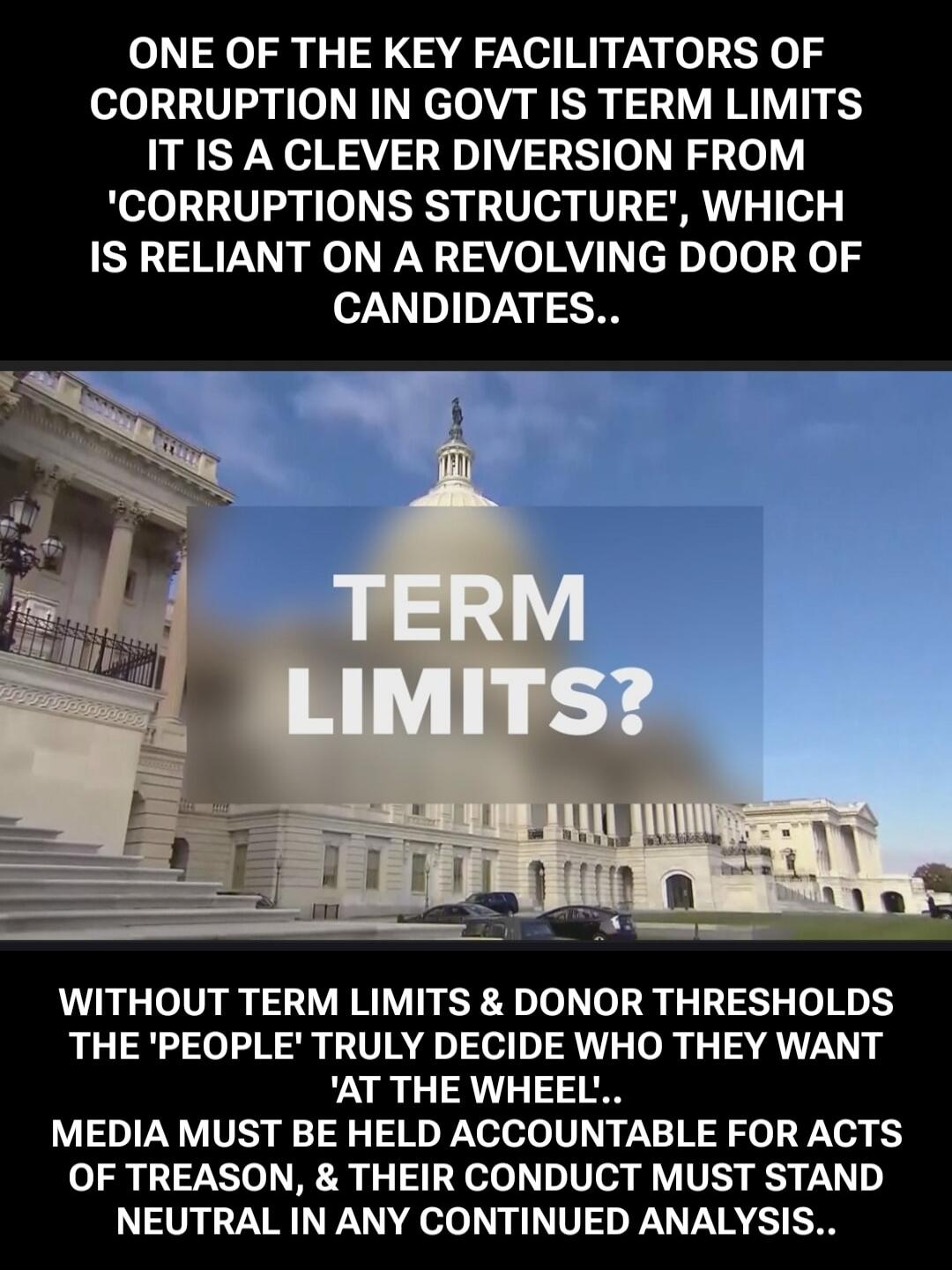 ONE OF THE KEY FACILITATORS OF CORRUPTION IN GOVT IS TERM LIMITS IT IS A CLEVER DIVERSION FROM 'CORRUPTIONS STRUCTURE', WHICH IS RELIANT ON A REVOLVING DOOR OF CANDIDATES.. TERM LIMITS? WITHOUT TERM LIMITS & DONOR THRESHOLDS THE 'PEOPLE' TRULY DECIDE WHO THEY WANT 'AT THE WHEEL'.. MEDIA MUST BE HELD ACCOUNTABLE FOR ACTS OF TREASON, & THEIR CONDUCT 