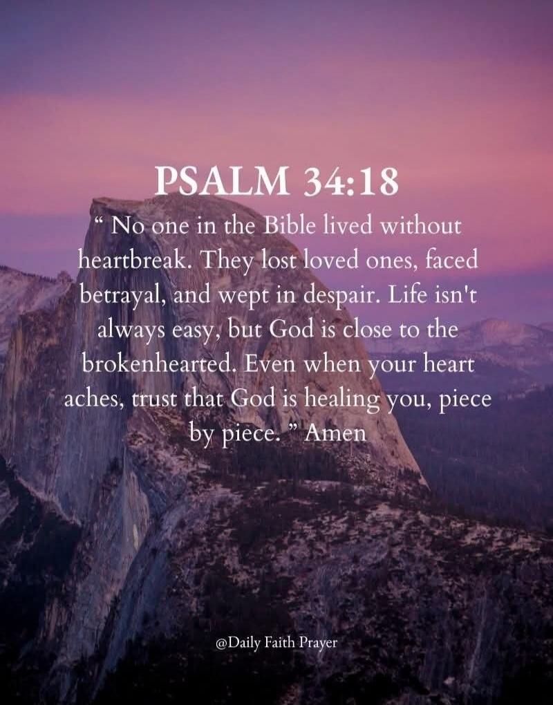 PSALM 34:18 No one in the Bible lived without heartbreak. They lost loved ones, faced betrayal, and wept in despair. Life isn’t always easy, but God is close to the brokenhearted. Even when your heart aches, trust that God is healing you, piece by piece. Amen