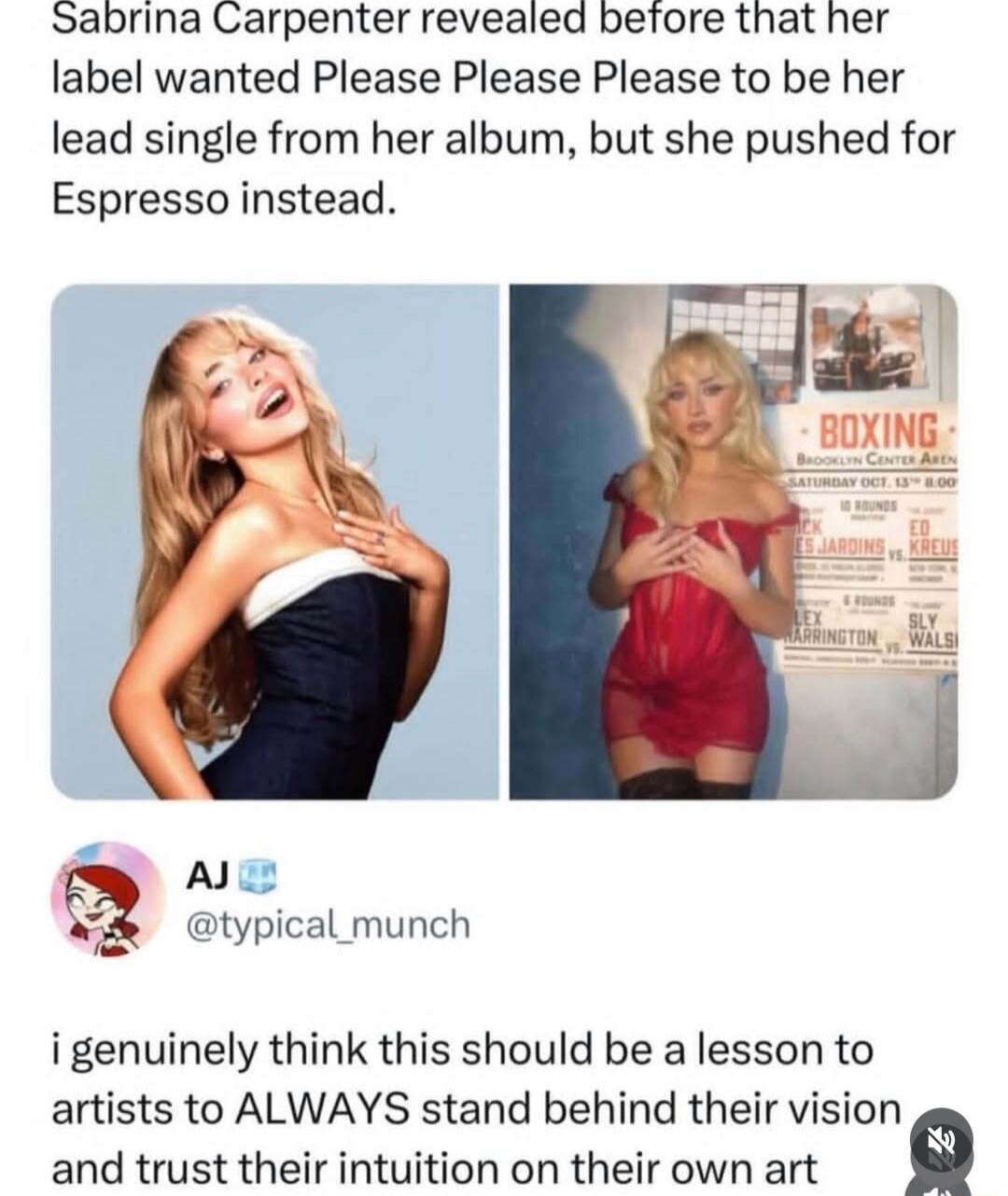 Sabrina Carpenter revealed before that her label wanted Please Please Please to be her lead single from her album, but she pushed for Espresso instead. AJ @typical_munch i genuinely think this should be a lesson to artists to ALWAYS stand behind their vision and trust their intuition on their own art. BOXING BROOKLYN CENTER AREN SATURDAY OCT. 13TH 