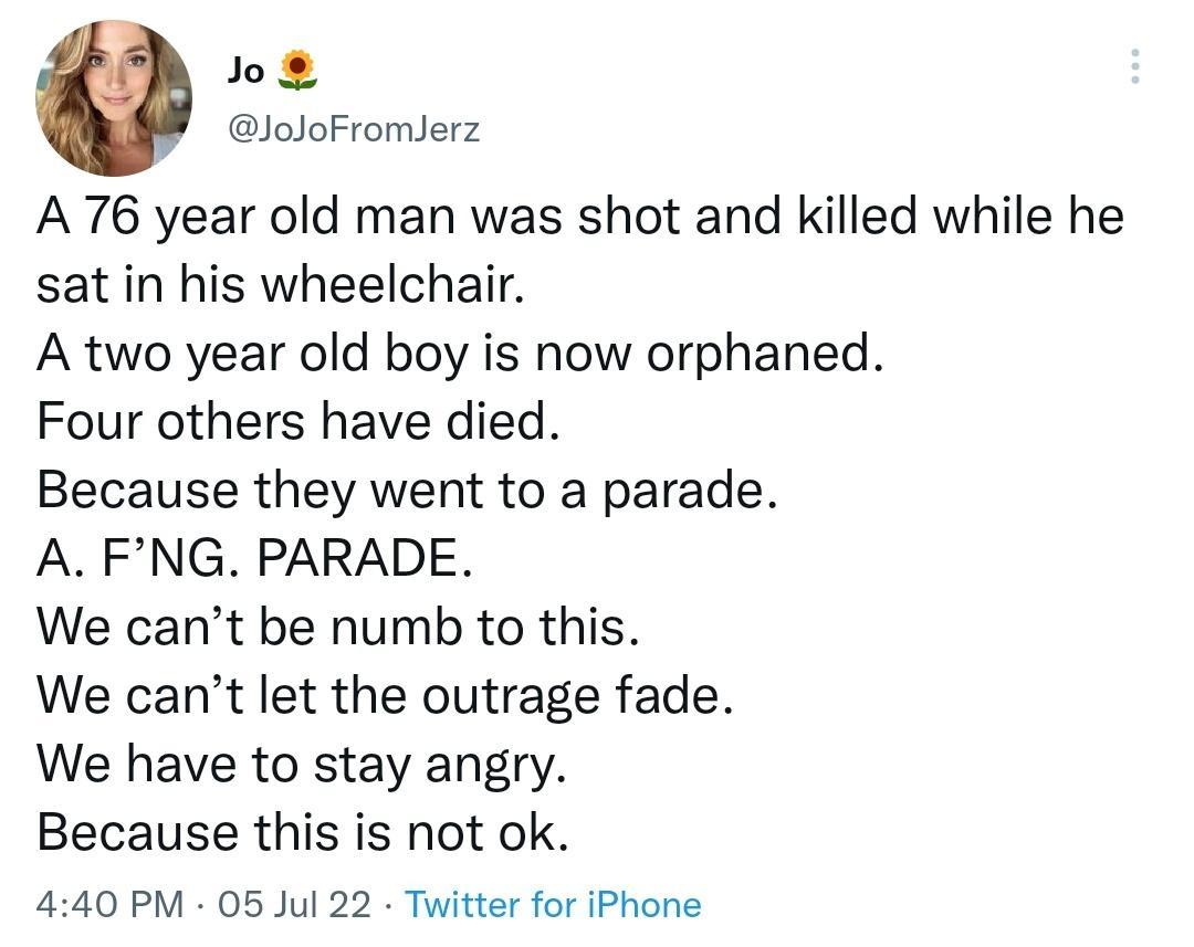 o8 loJoFromlerz A 76 year old man was shot and killed while he sat in his wheelchair A two year old boy is now orphaned Four others have died Because they went to a parade A FNG PARADE We cant be numb to this We cant let the outrage fade We have to stay angry Because this is not ok 440 PM 05 Jul 22 Twitter for iPhone
