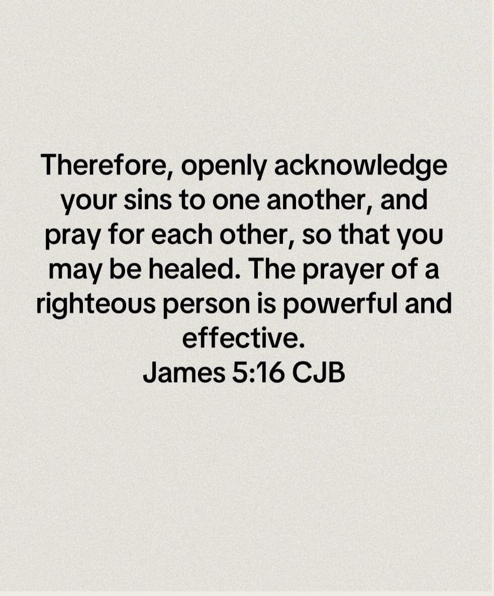 Therefore, openly acknowledge your sins to one another, and pray for each other, so that you may be healed. The prayer of a righteous person is powerful and effective. James 5:16 CJB