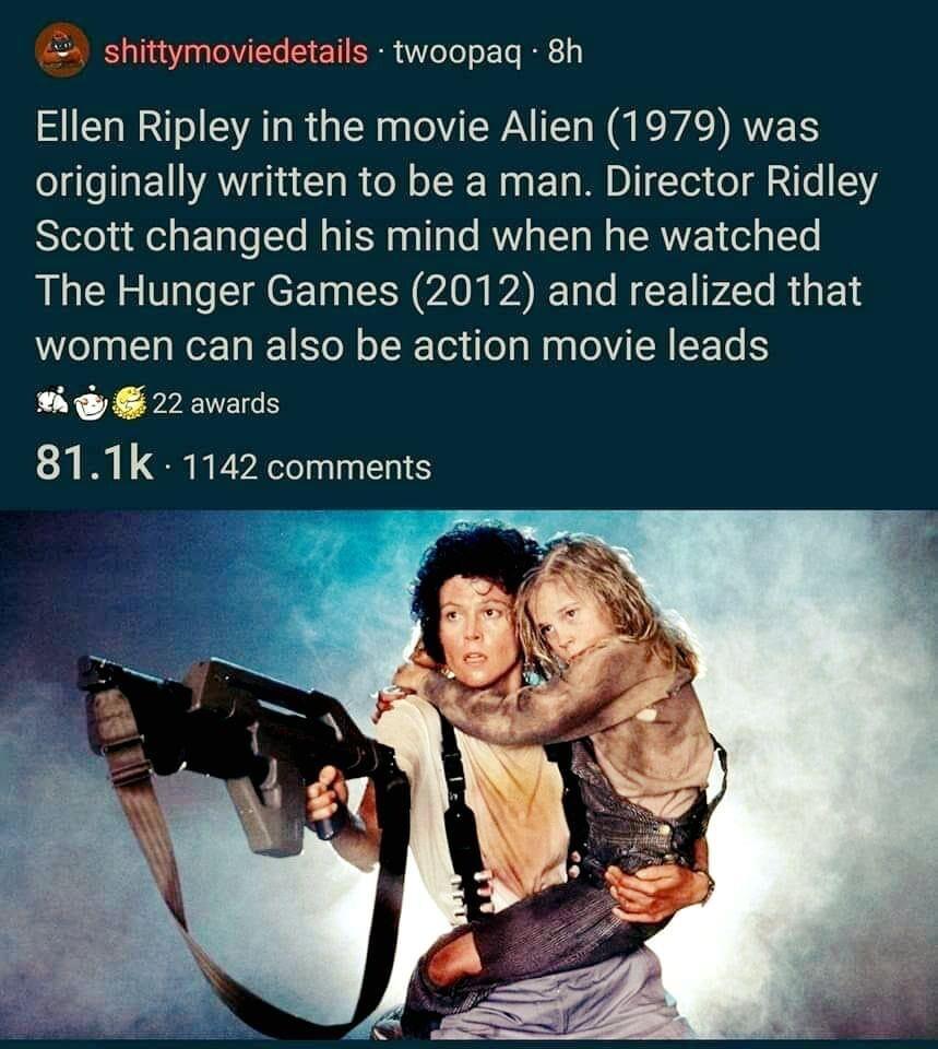 shittymoviedetails twoopag 8h Ellen Ripley in the movie Alien 1979 was originally written to be a man Director Ridley Scott changed his mind when he watched The Hunger Games 2012 and realized that women can also be action movie leads 22 awards 811k 1142 comments