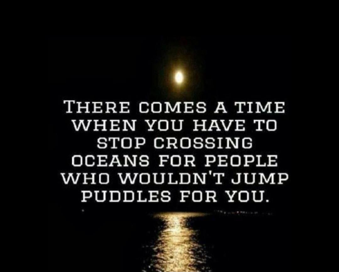 THERE COMES A TIME WHEN YOU HAVE TO STOP CROSSING OCEANS FOR PEOPLE WHO WOULDNT JUMP PUDDLES FOR YOU