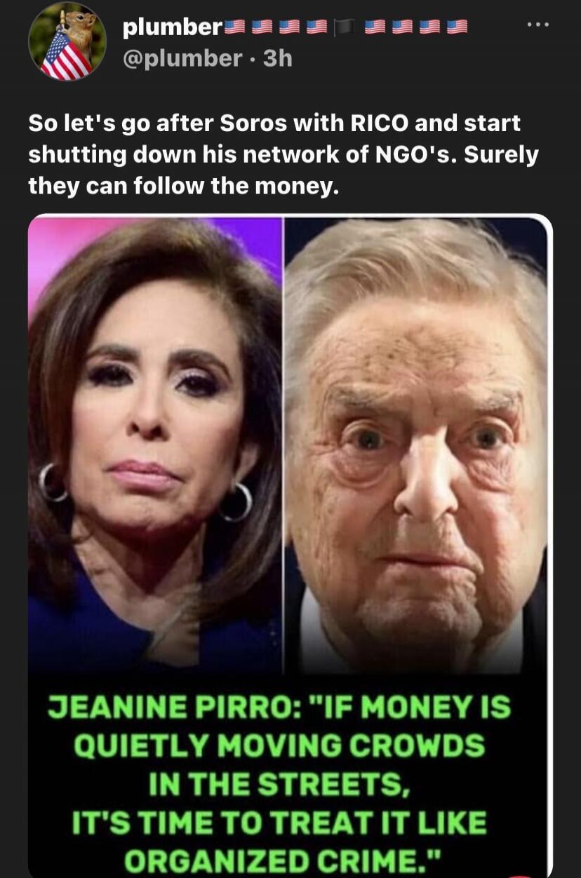 So let's go after Soros with RICO and start shutting down his network of NGO's. Surely they can follow the money. JEANINE PIRRO: 