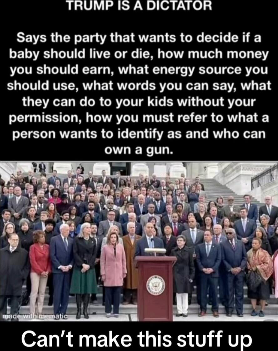 TRUMP IS A DICTATOR Says the party that wants to decide if a baby should live or die, how much money you should earn, what energy source you should use, what words you can say, what they can do to your kids without your permission, how you must refer to what a person wants to identify as and who can own a gun. Can't make this stuff up