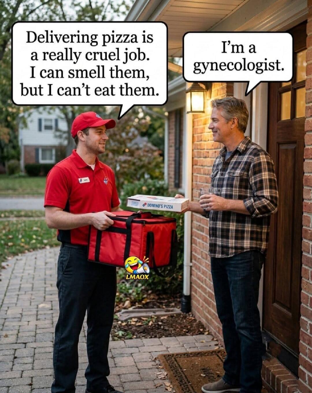 Delivering pizza is a really cruel job. I can smell them, but I can't eat them. I'm a gynecologist. LMAOX