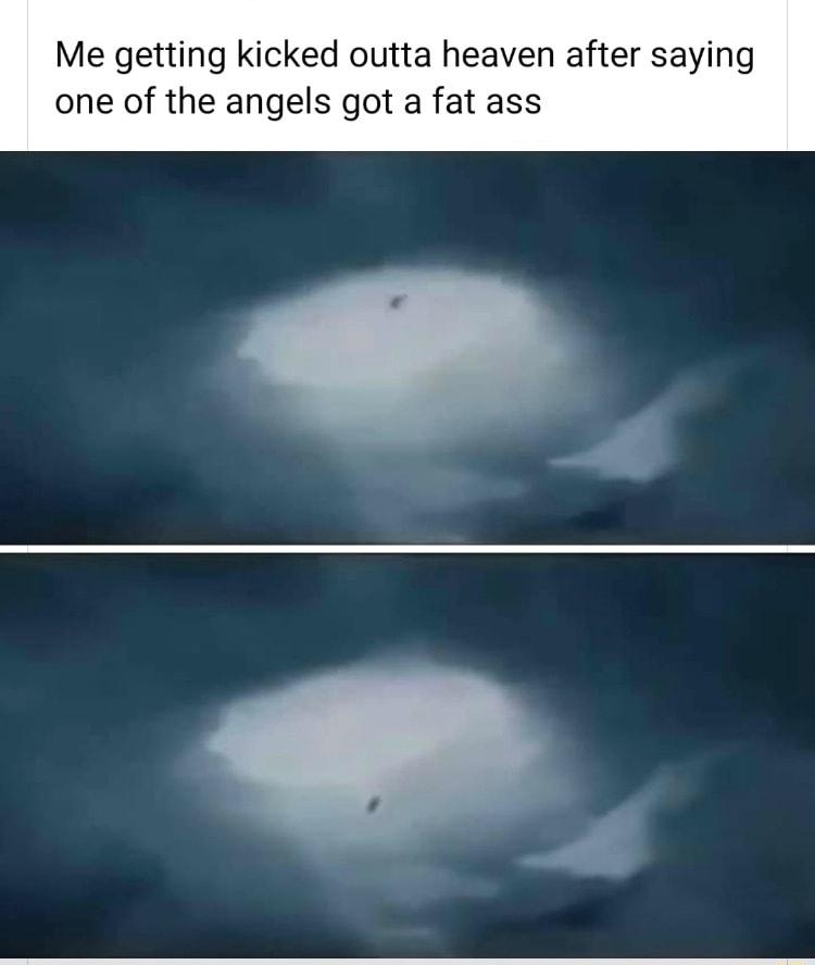Me getting kicked outta heaven after saying one of the angels got a fat ass