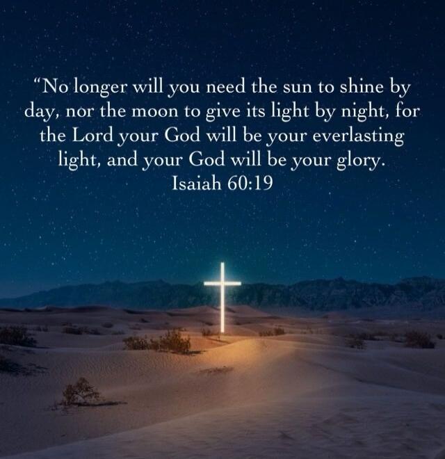 No longer will you need the sun to shine by day, nor the moon to give its light by night, for the Lord your God will be your everlasting light, and your God will be your glory. Isaiah 60:19