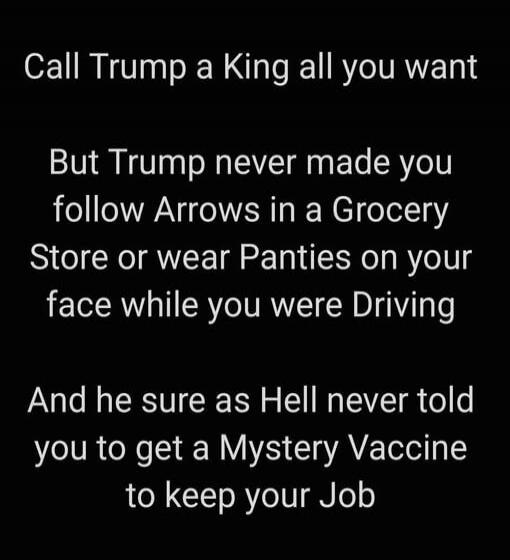 Call Trump a King all you want But Trump never made you follow Arrows in a Grocery Store or wear Panties on your face while you were Driving And he sure as Hell never told you to get a Mystery Vaccine to keep your Job