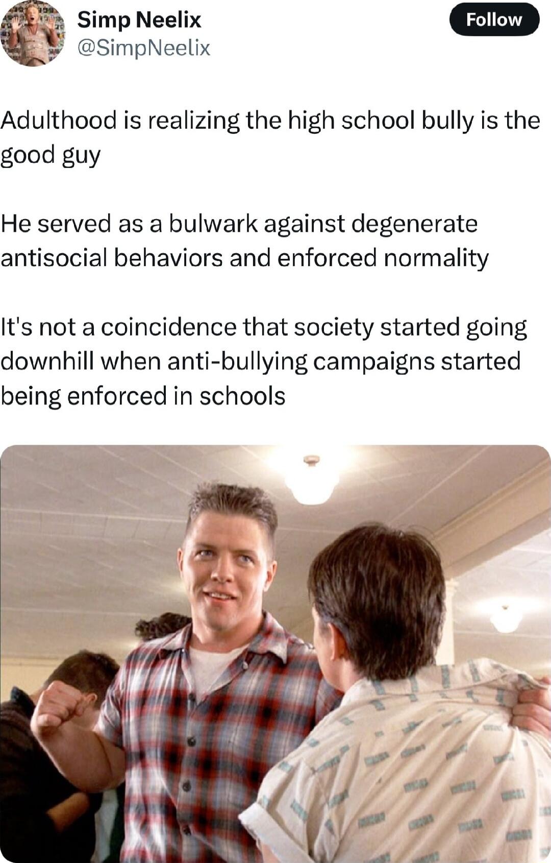 Simp Neelix SimpNeelix Adulthood is realizing the high school bully is the good guy He served as a bulwark against degenerate antisocial behaviors and enforced normality Its not a coincidence that society started going downhill when anti bullying campaigns started being enforced in schools