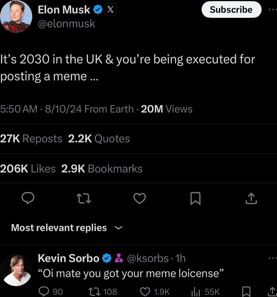 Elon Musk x GLIL IS Its 2030 in the UK youre being executed for posting a meme 550 AM 81024 From Earth 20M Views 27K Reposts 22K Quotes 206K Likes 29K Bookmarks u V R Most relevant replies Kevin Sorbo ksorbs 1h Oi mate you got your meme loicense 108 Q19K ssk R