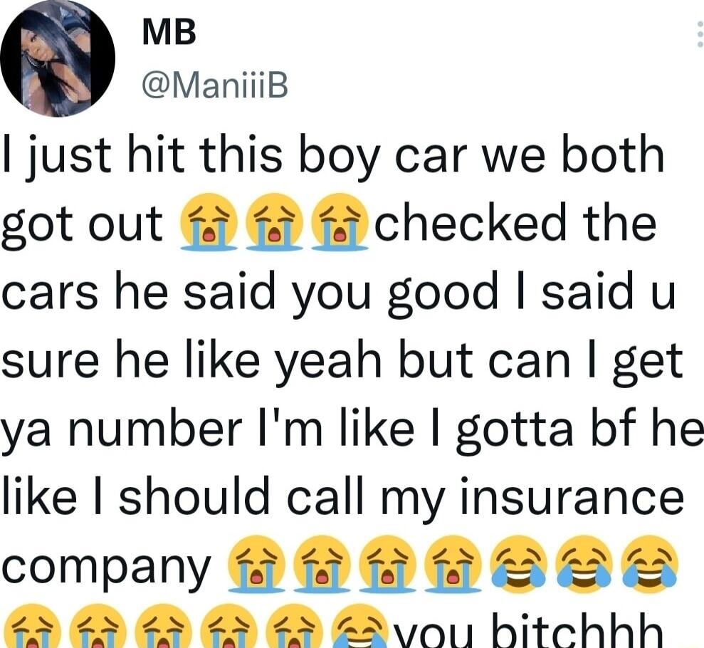 MB ManiiiB just hit this boy car we both got out 4 4 4 checked the cars he said you good said u sure he like yeah but can get ya number Im like gotta bf he like should call my insurance company B LLE e ed v hitchhh