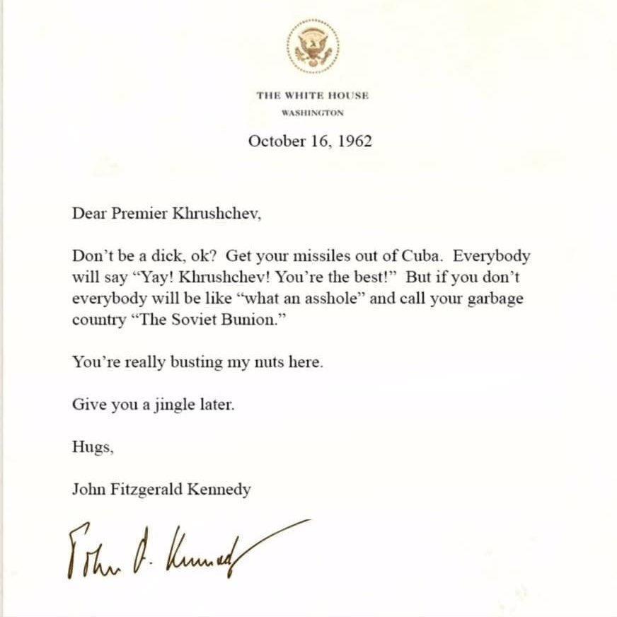 THE WHITE HOUSE WASHINGTON October 16 1962 Dear Premier Khrushchev Dont be a dick ok Get your missiles out of Cuba Everybody will say Yay Khrushchev Youre the best But if you dont everybody will be like what an asshole and call your garbage country The Soviet Bunion Youre really busting my nuts here Give you a jingle later Hugs John Fitzgerald Kennedy il
