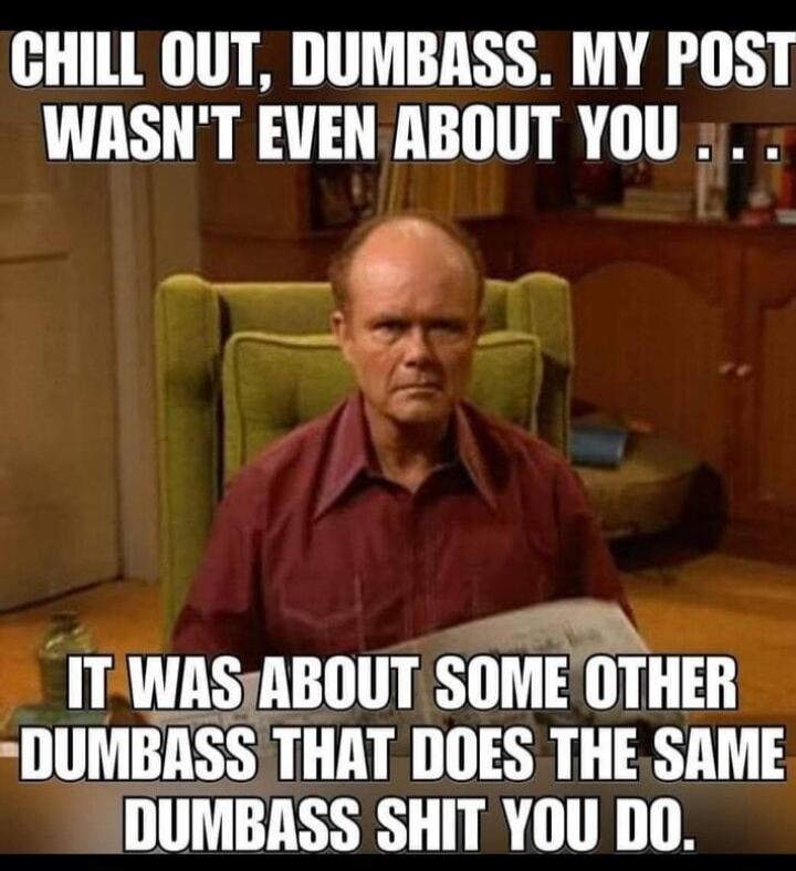 CHILL OUT, DUMBASS. MY POST WASN'T EVEN ABOUT YOU... IT WAS ABOUT SOME OTHER DUMBASS THAT DOES THE SAME DUMBASS SHIT YOU DO.