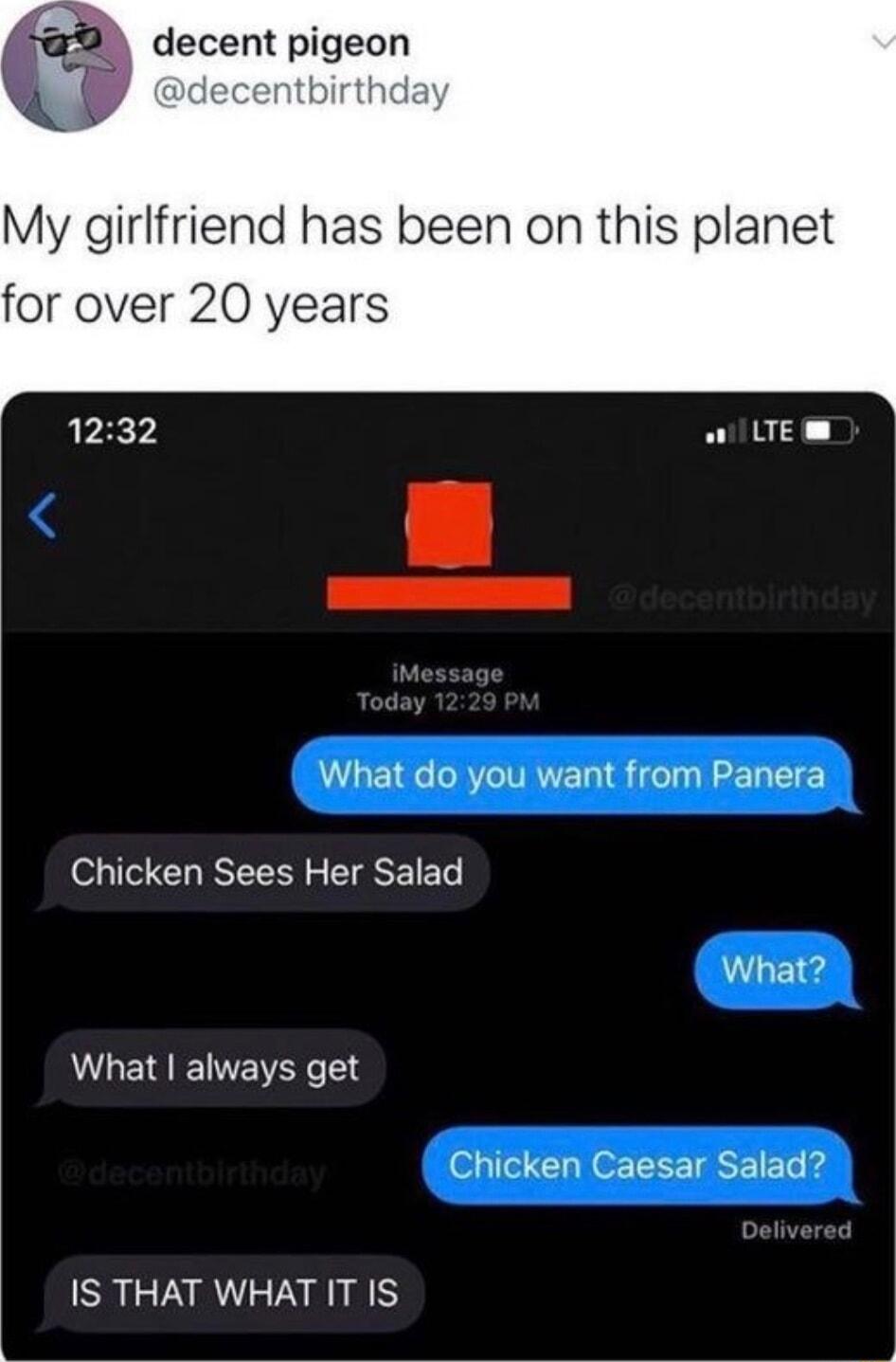 decent pigeon My girlfriend has been on this planet for over 20 years 1232 W UEm What do you want from Panera Chicken Sees Her Salad What What always get Chicken Caesar Salad IS THAT WHAT IT IS
