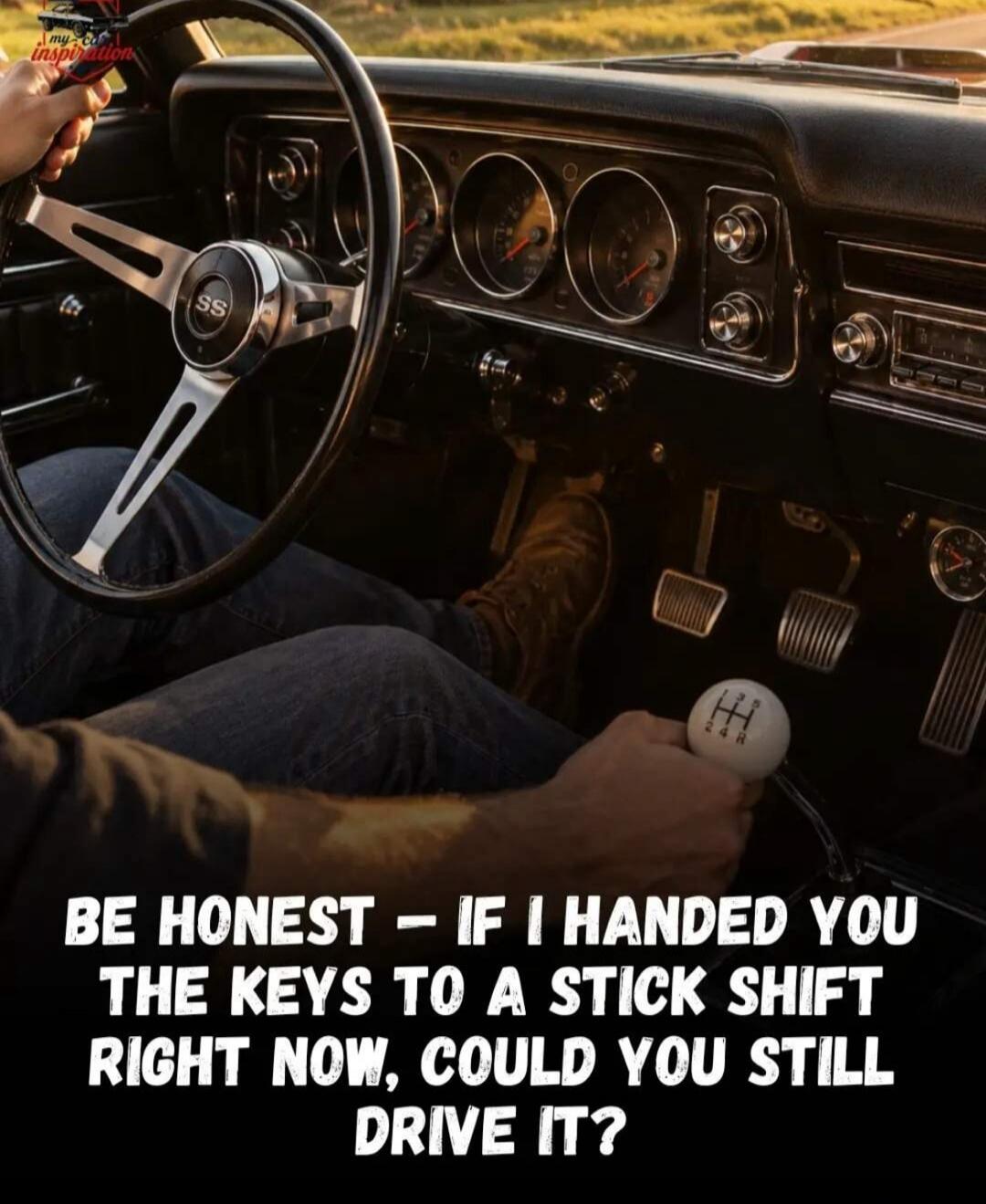 my car inspiration BE HONEST - IF I HANDED YOU THE KEYS TO A STICK SHIFT RIGHT NOW, COULD YOU STILL DRIVE IT?
