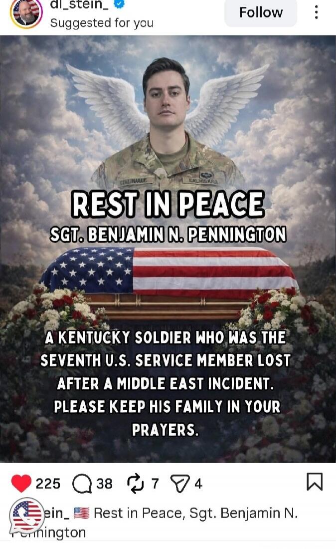 REST IN PEACE
SGT. BENJAMIN N. PENNINGTON
A KENTUCKY SOLDIER WHO WAS THE
SEVENTH U.S. SERVICE MEMBER LOST
AFTER A MIDDLE EAST INCIDENT.
PLEASE KEEP HIS FAMILY IN YOUR
PRAYERS.