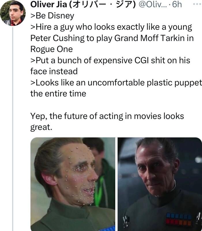 Oliver Jia 7 277 Oliv 6h Be Disney Hire a guy who looks exactly like a young Peter Cushing to play Grand Moff Tarkin in Rogue One Put a bunch of expensive CGl shit on his face instead Looks like an uncomfortable plastic puppet the entire time Yep the future of acting in movies looks great