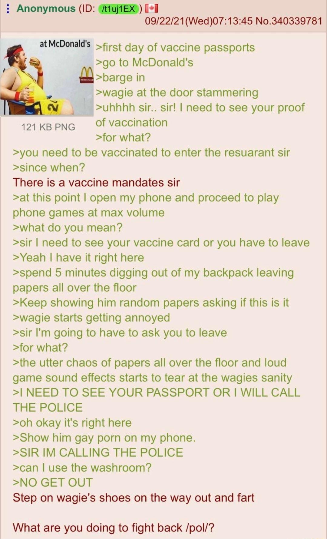 Anonymous ID HGAEXD 1 092221Wed071345 No340339781 atMcDonalds first day of vaccine passports go to McDonalds m barge in wagie at the door stammering uhhhh sir sir need to see your proof 121 ke pNG Of vaccination for what you need to be vaccinated to enter the resuarant sir since when There is a vaccine mandates sir at this point open my phone and proceed to play phone games at max volume what do y